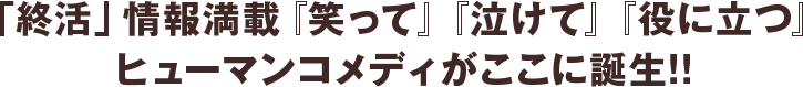 「終活」情報満載『笑って』『泣けて』『役に立つ』
ヒューマンコメディがここに誕生!!